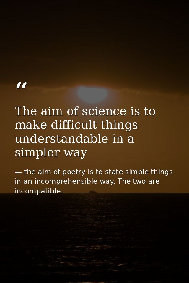 The aim of science is to make difficult things understandable in a simpler way — the aim of poetry is to state simple things in an incomprehensible way. The two are incompatible.