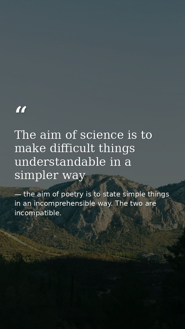 The aim of science is to make difficult things understandable in a simpler way — the aim of poetry is to state simple things in an incomprehensible way. The two are incompatible.