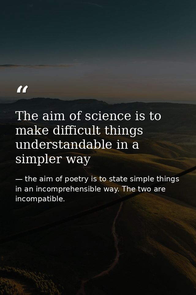 The aim of science is to make difficult things understandable in a simpler way — the aim of poetry is to state simple things in an incomprehensible way. The two are incompatible.