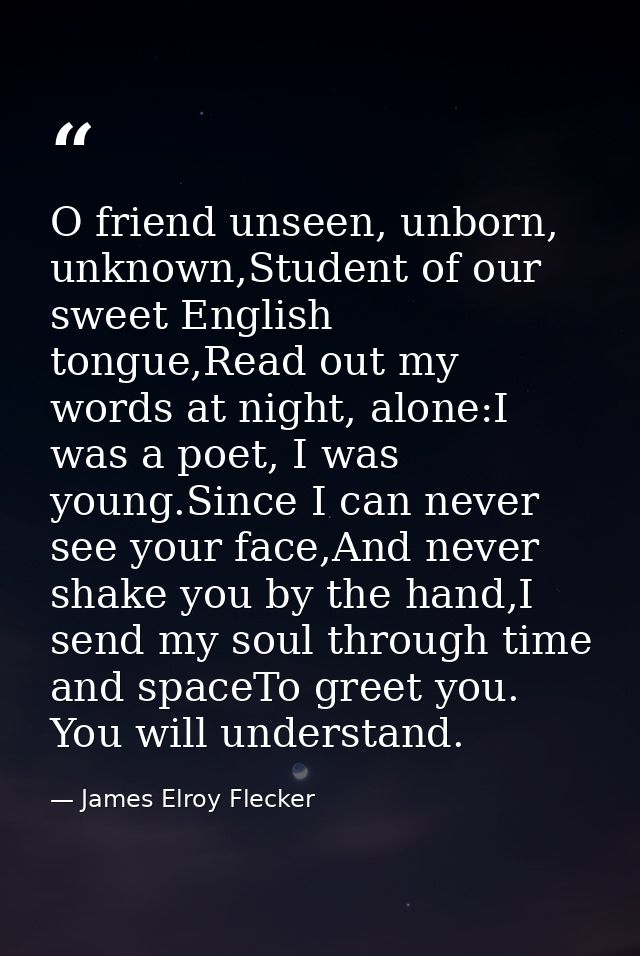 O friend unseen, unborn, unknown,Student of our sweet English tongue,Read out my words at night, alone:I was a poet, I w — James Elroy Flecker