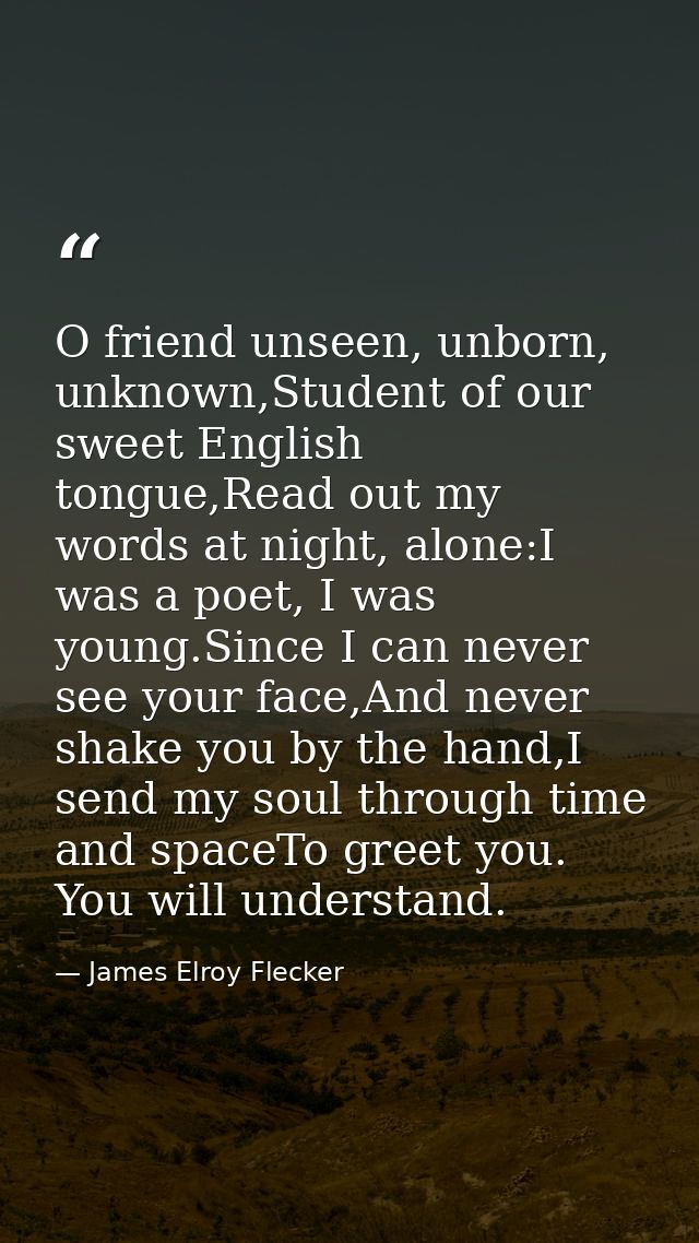 O friend unseen, unborn, unknown,Student of our sweet English tongue,Read out my words at night, alone:I was a poet, I w — James Elroy Flecker