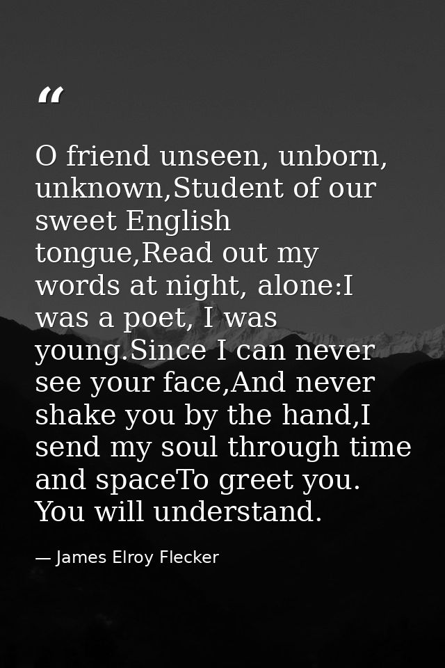 O friend unseen, unborn, unknown,Student of our sweet English tongue,Read out my words at night, alone:I was a poet, I w — James Elroy Flecker