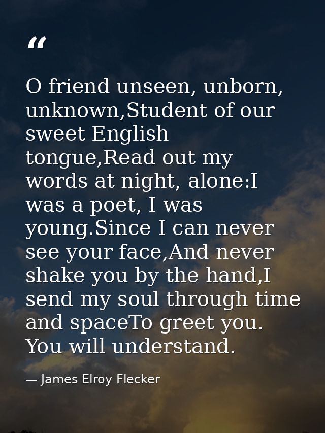 O friend unseen, unborn, unknown,Student of our sweet English tongue,Read out my words at night, alone:I was a poet, I w — James Elroy Flecker