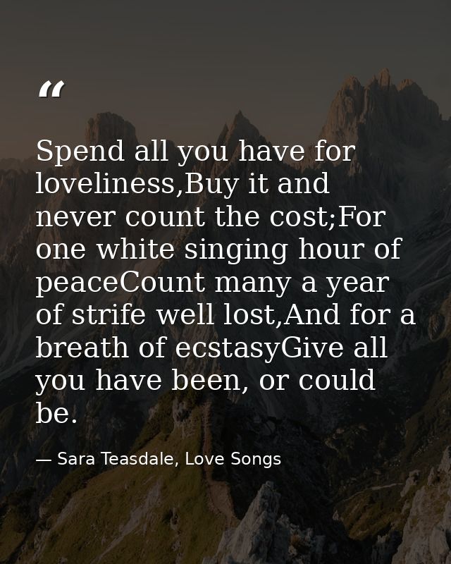 Spend all you have for loveliness,Buy it and never count the cost;For one white singing hour of peaceCount many a year o — Sara Teasdale, Love Songs