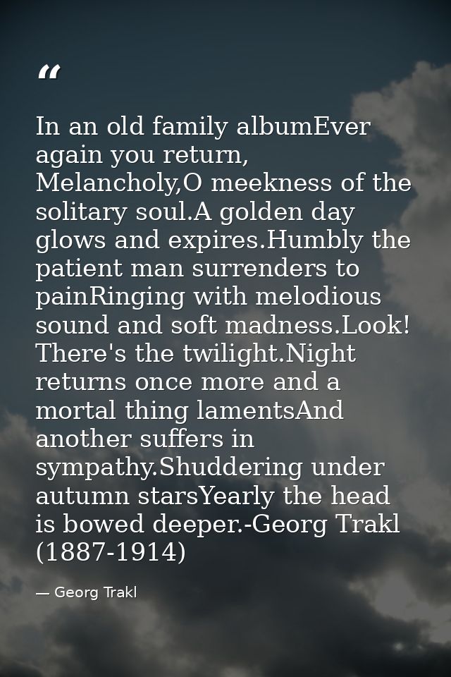 In an old family albumEver again you return, Melancholy,O meekness of the solitary soul.A golden day glows and expires.H — Georg Trakl