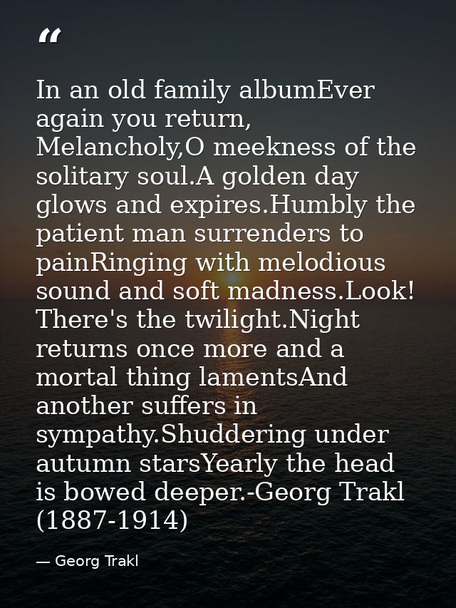 In an old family albumEver again you return, Melancholy,O meekness of the solitary soul.A golden day glows and expires.H — Georg Trakl