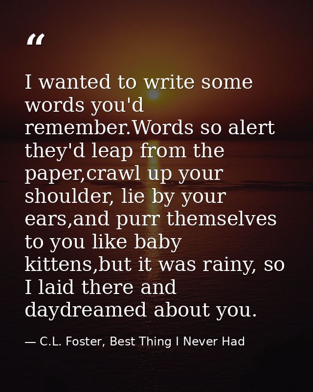 I wanted to write some words you'd remember.Words so alert they'd leap from the paper,crawl up your shoulder, lie by you — C.L. Foster, Best Thing I Never Had