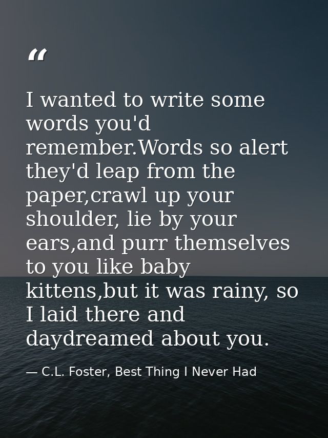 I wanted to write some words you'd remember.Words so alert they'd leap from the paper,crawl up your shoulder, lie by you — C.L. Foster, Best Thing I Never Had