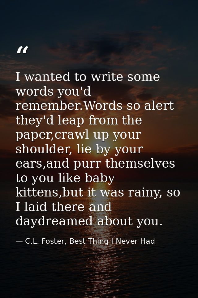 I wanted to write some words you'd remember.Words so alert they'd leap from the paper,crawl up your shoulder, lie by you — C.L. Foster, Best Thing I Never Had