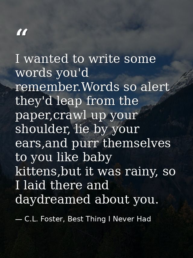 I wanted to write some words you'd remember.Words so alert they'd leap from the paper,crawl up your shoulder, lie by you — C.L. Foster, Best Thing I Never Had