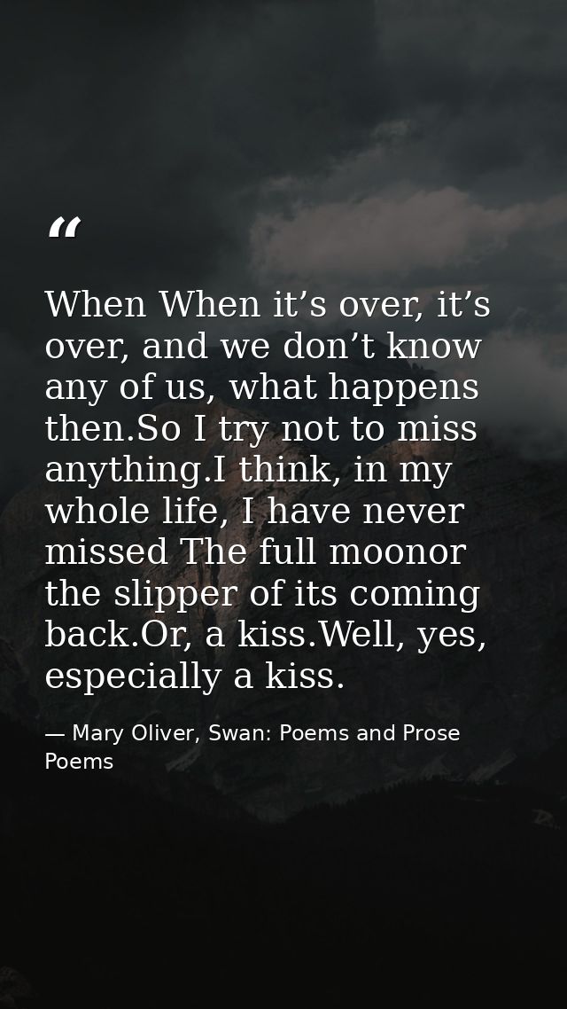 When When it’s over, it’s over, and we don’t know any of us, what happens then.So I try not to miss anything.I think, in — Mary Oliver, Swan: Poems and Prose Poems