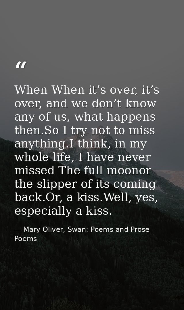 When When it’s over, it’s over, and we don’t know any of us, what happens then.So I try not to miss anything.I think, in — Mary Oliver, Swan: Poems and Prose Poems