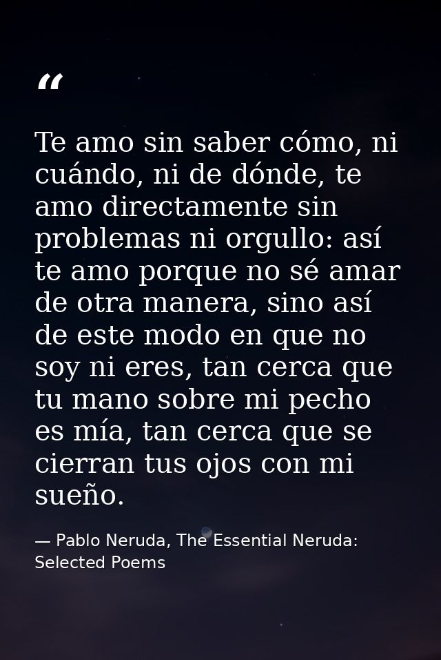 Te amo sin saber cómo, ni cuándo, ni de dónde, te amo directamente sin problemas ni orgullo: así te amo porque no sé ama — Pablo Neruda, The Essential Neruda: Selected Poems