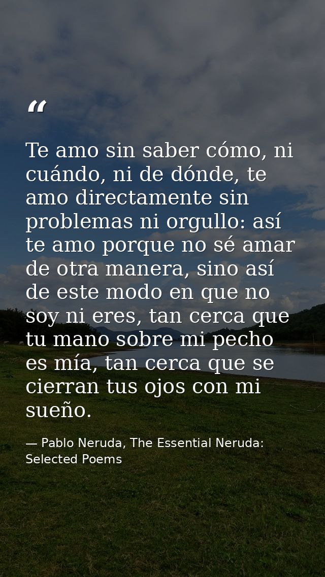 Te amo sin saber cómo, ni cuándo, ni de dónde, te amo directamente sin problemas ni orgullo: así te amo porque no sé ama — Pablo Neruda, The Essential Neruda: Selected Poems
