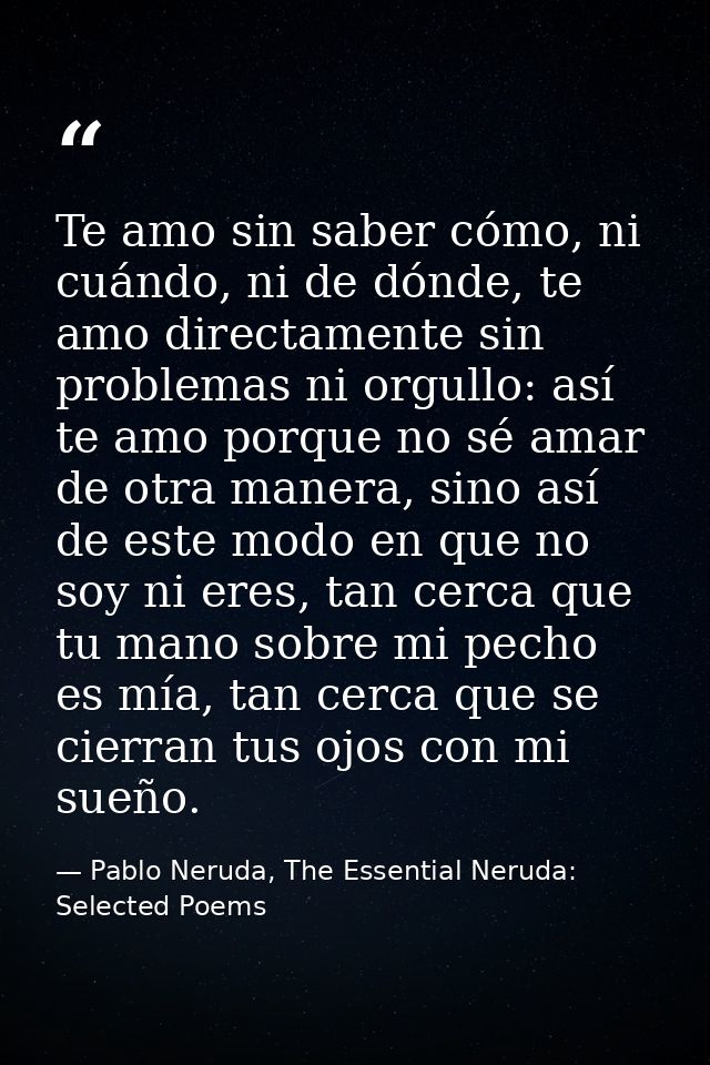 Te amo sin saber cómo, ni cuándo, ni de dónde, te amo directamente sin problemas ni orgullo: así te amo porque no sé ama — Pablo Neruda, The Essential Neruda: Selected Poems