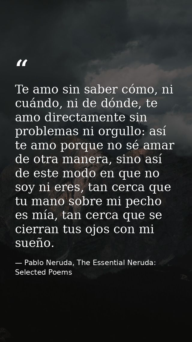 Te amo sin saber cómo, ni cuándo, ni de dónde, te amo directamente sin problemas ni orgullo: así te amo porque no sé ama — Pablo Neruda, The Essential Neruda: Selected Poems