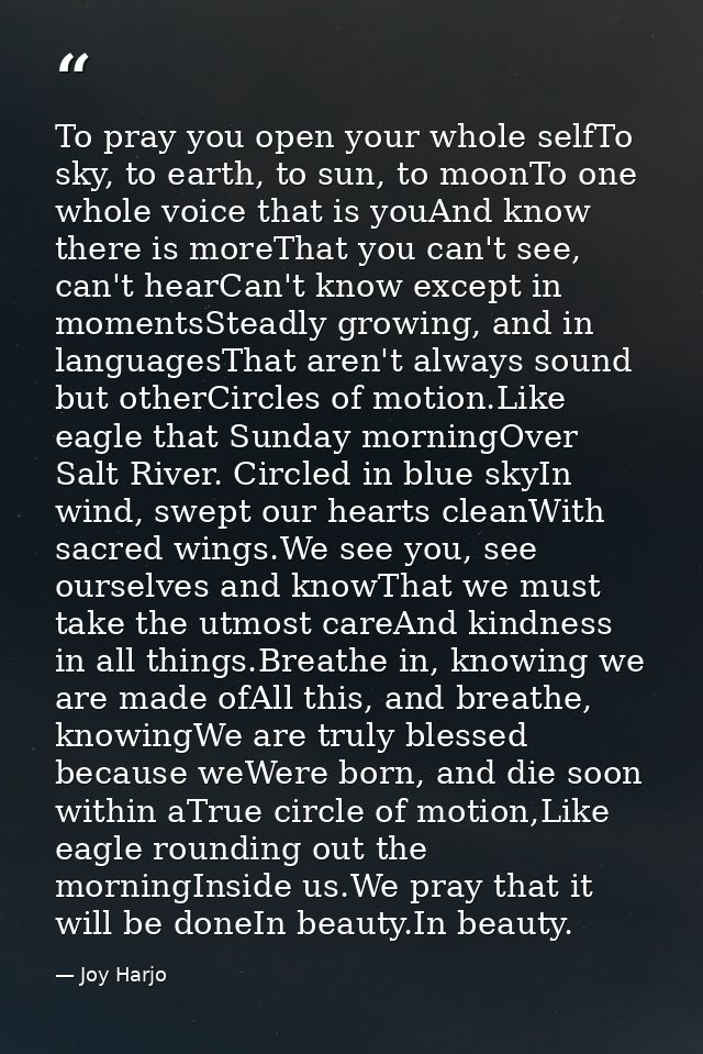 To pray you open your whole selfTo sky, to earth, to sun, to moonTo one whole voice that is youAnd know there is moreTha — Joy Harjo