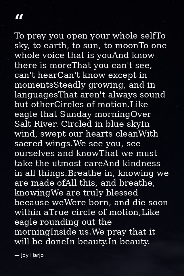 To pray you open your whole selfTo sky, to earth, to sun, to moonTo one whole voice that is youAnd know there is moreTha — Joy Harjo