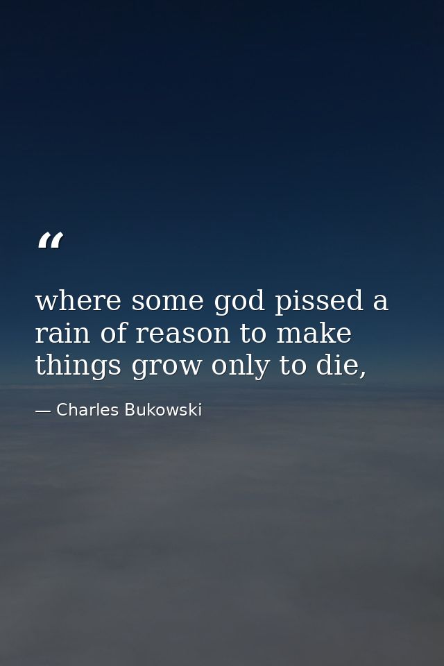 where some god pissed a rain of reason to make things grow only to die, — Charles Bukowski