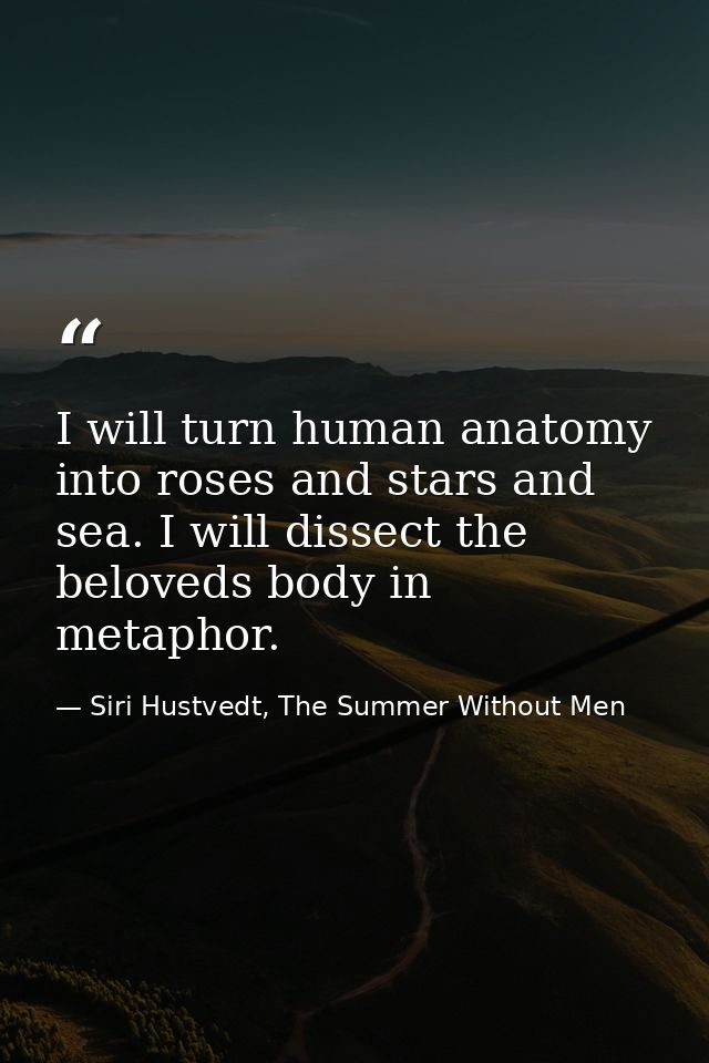 I will turn human anatomy into roses and stars and sea. I will dissect the beloveds body in metaphor. — Siri Hustvedt, The Summer Without Men