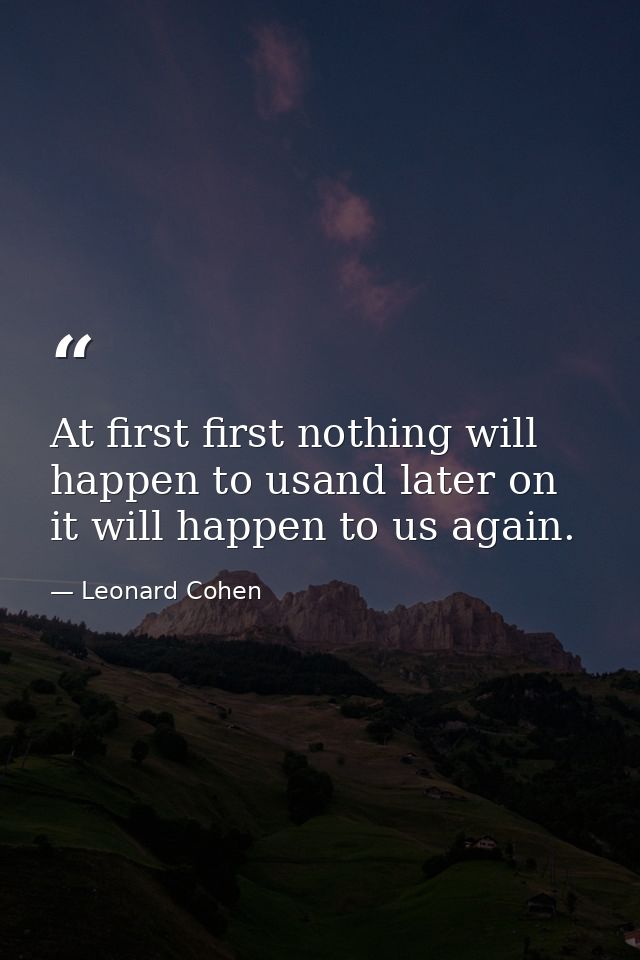 At first first nothing will happen to usand later on it will happen to us again. — Leonard Cohen