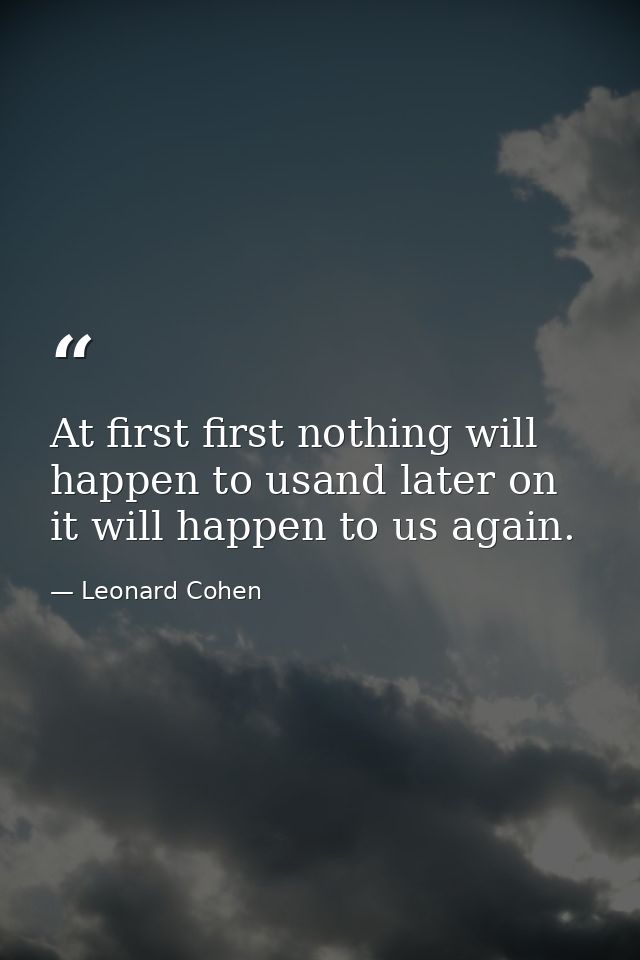 At first first nothing will happen to usand later on it will happen to us again. — Leonard Cohen