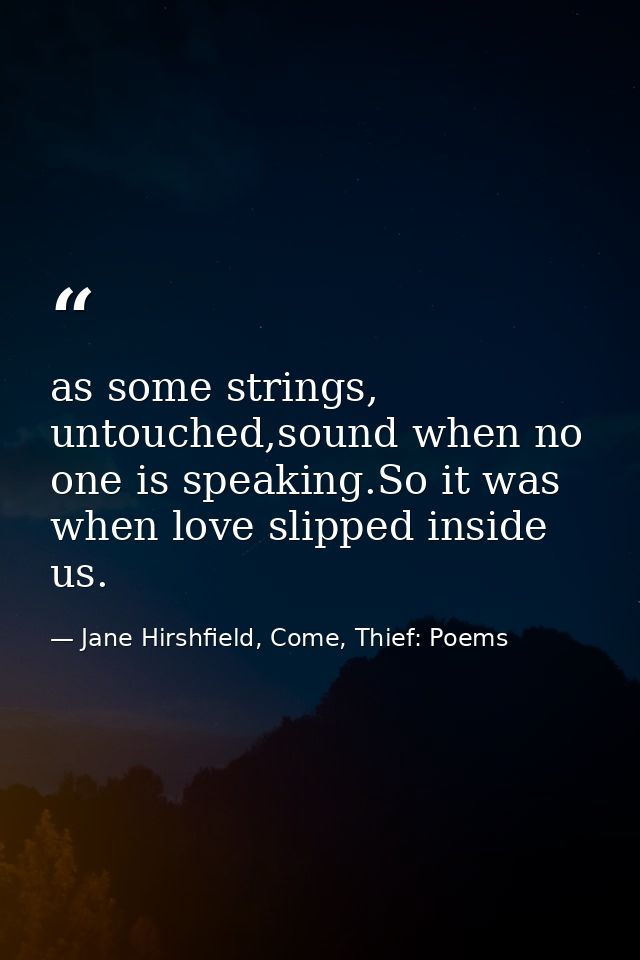 as some strings, untouched,sound when no one is speaking.So it was when love slipped inside us. — Jane Hirshfield, Come, Thief: Poems
