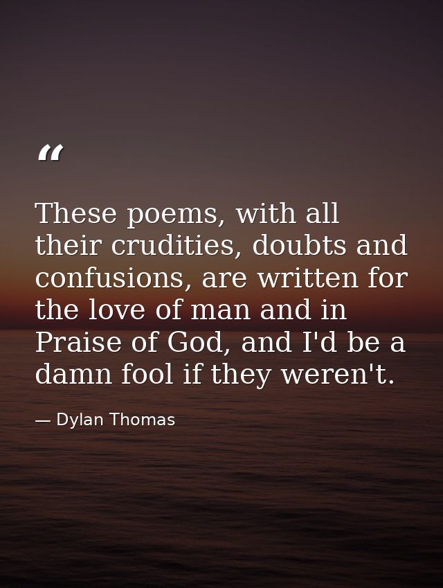 These poems, with all their crudities, doubts and confusions, are written for the love of man and in Praise of God, and  — Dylan Thomas