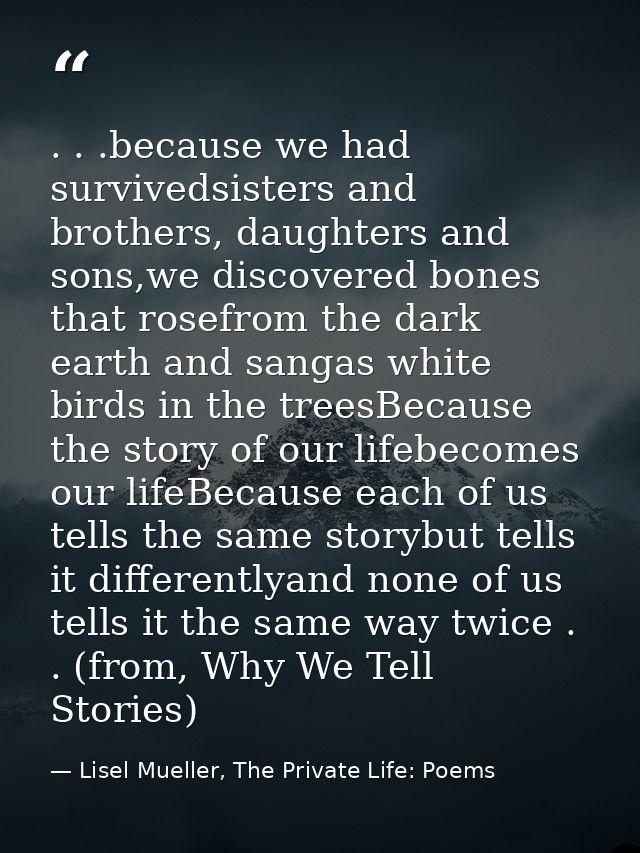 . . .because we had survivedsisters and brothers, daughters and sons,we discovered bones that rosefrom the dark earth an — Lisel Mueller, The Private Life: Poems