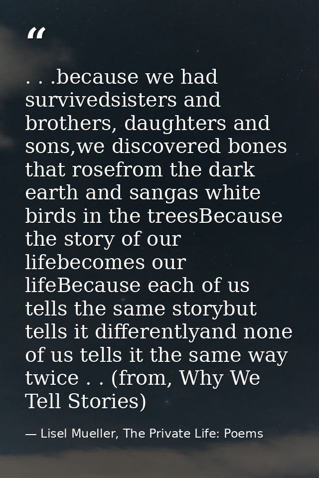 . . .because we had survivedsisters and brothers, daughters and sons,we discovered bones that rosefrom the dark earth an — Lisel Mueller, The Private Life: Poems