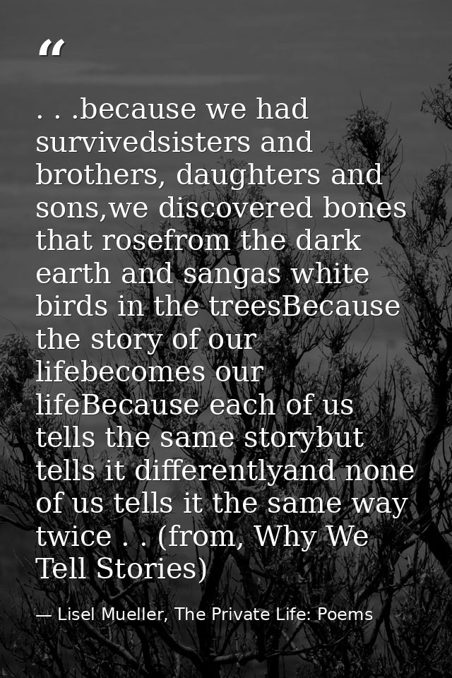 . . .because we had survivedsisters and brothers, daughters and sons,we discovered bones that rosefrom the dark earth an — Lisel Mueller, The Private Life: Poems