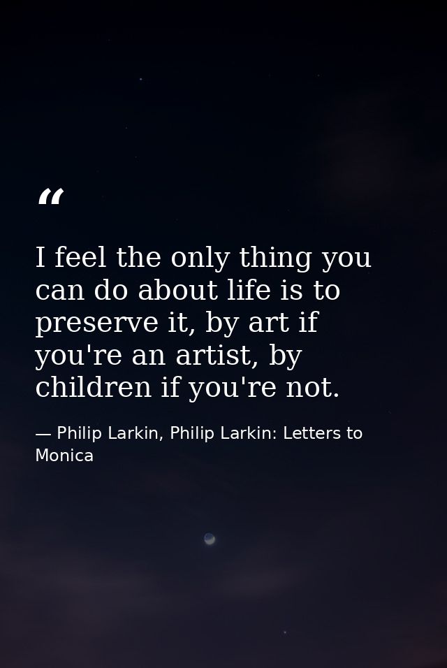I feel the only thing you can do about life is to preserve it, by art if you're an artist, by children if you're not. — Philip Larkin, Philip Larkin: Letters to Monica