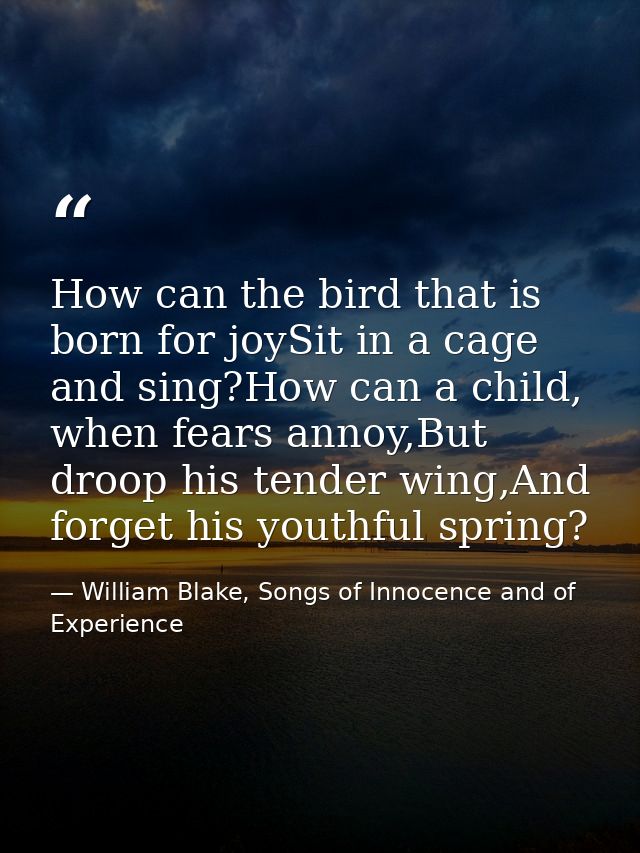 How can the bird that is born for joySit in a cage and sing?How can a child, when fears annoy,But droop his tender wing, — William Blake, Songs of Innocence and of Experience