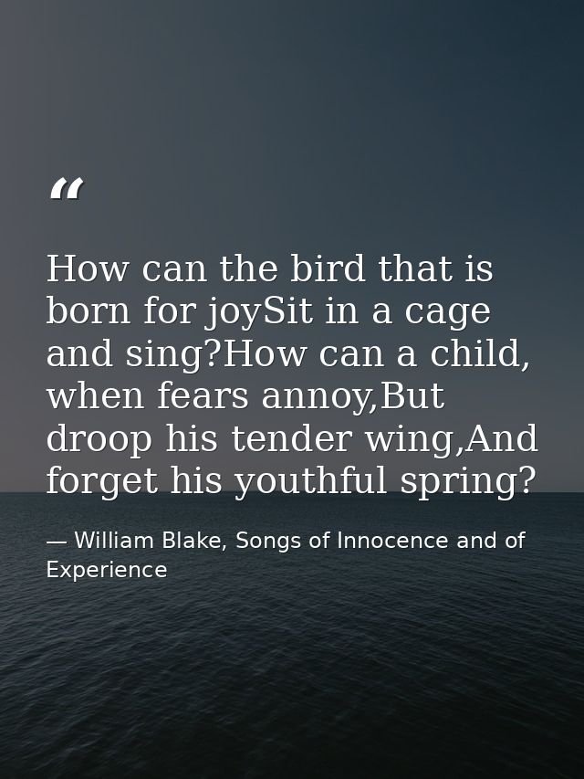 How can the bird that is born for joySit in a cage and sing?How can a child, when fears annoy,But droop his tender wing, — William Blake, Songs of Innocence and of Experience