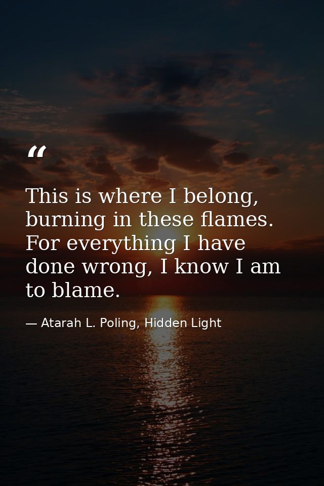This is where I belong, burning in these flames. For everything I have done wrong, I know I am to blame. — Atarah L. Poling, Hidden Light