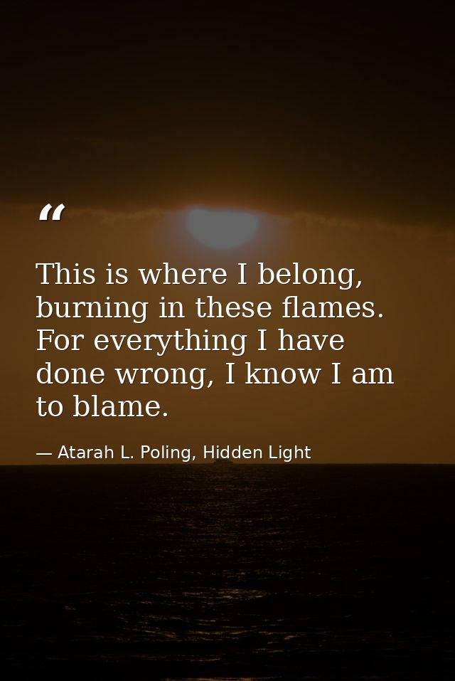 This is where I belong, burning in these flames. For everything I have done wrong, I know I am to blame. — Atarah L. Poling, Hidden Light