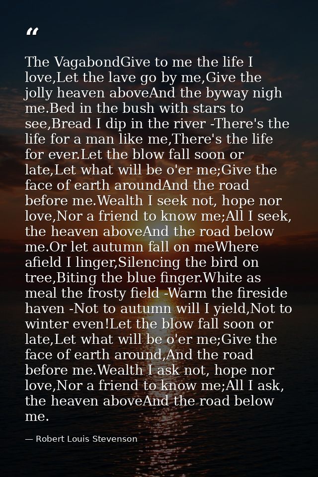 The VagabondGive to me the life I love,Let the lave go by me,Give the jolly heaven aboveAnd the byway nigh me.Bed in the — Robert Louis Stevenson