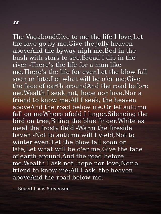 The VagabondGive to me the life I love,Let the lave go by me,Give the jolly heaven aboveAnd the byway nigh me.Bed in the — Robert Louis Stevenson