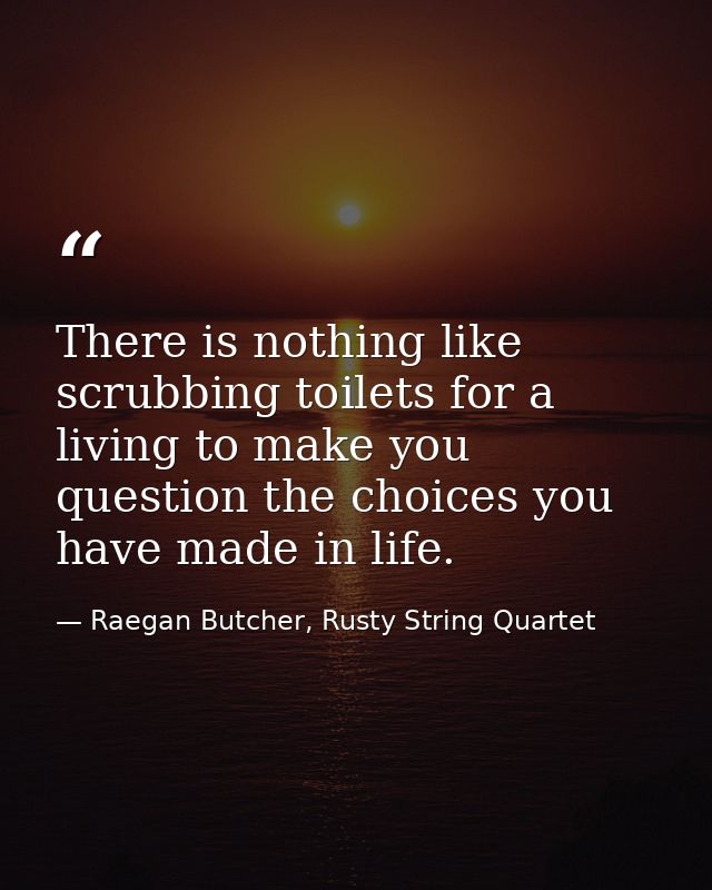There is nothing like scrubbing toilets for a living to make you question the choices you have made in life. — Raegan Butcher, Rusty String Quartet