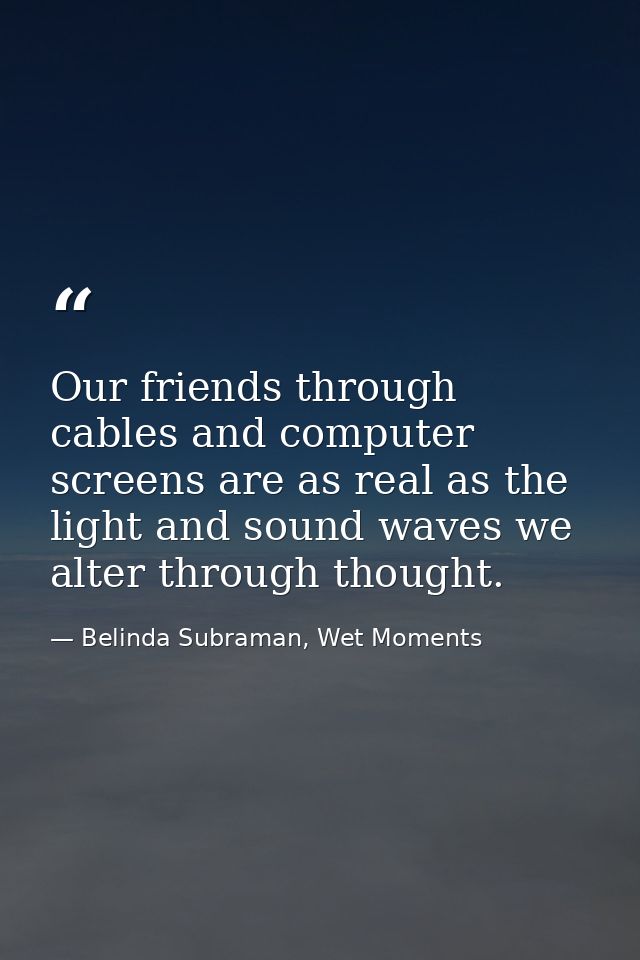 Our friends through cables and computer screens are as real as the light and sound waves we alter through thought. — Belinda Subraman, Wet Moments