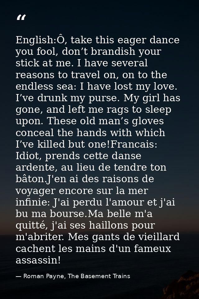 English:Ô, take this eager dance you fool, don’t brandish your stick at me. I have several reasons to travel on, on to t — Roman Payne, The Basement Trains