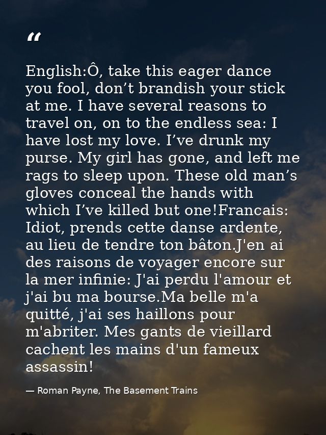 English:Ô, take this eager dance you fool, don’t brandish your stick at me. I have several reasons to travel on, on to t — Roman Payne, The Basement Trains