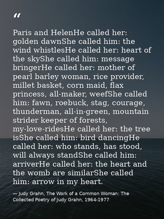 Paris and HelenHe called her: golden dawnShe called him: the wind whistlesHe called her: heart of the skyShe called him: — Judy Grahn, The Work of a Common Woman: The Collected Poetry of Judy Grahn, 1964-1977