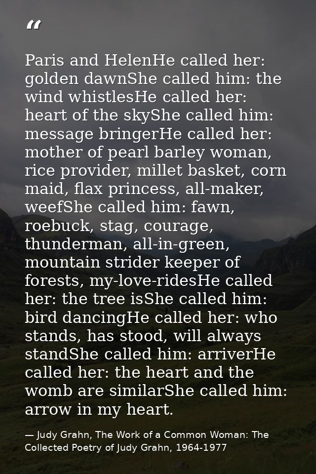 Paris and HelenHe called her: golden dawnShe called him: the wind whistlesHe called her: heart of the skyShe called him: — Judy Grahn, The Work of a Common Woman: The Collected Poetry of Judy Grahn, 1964-1977