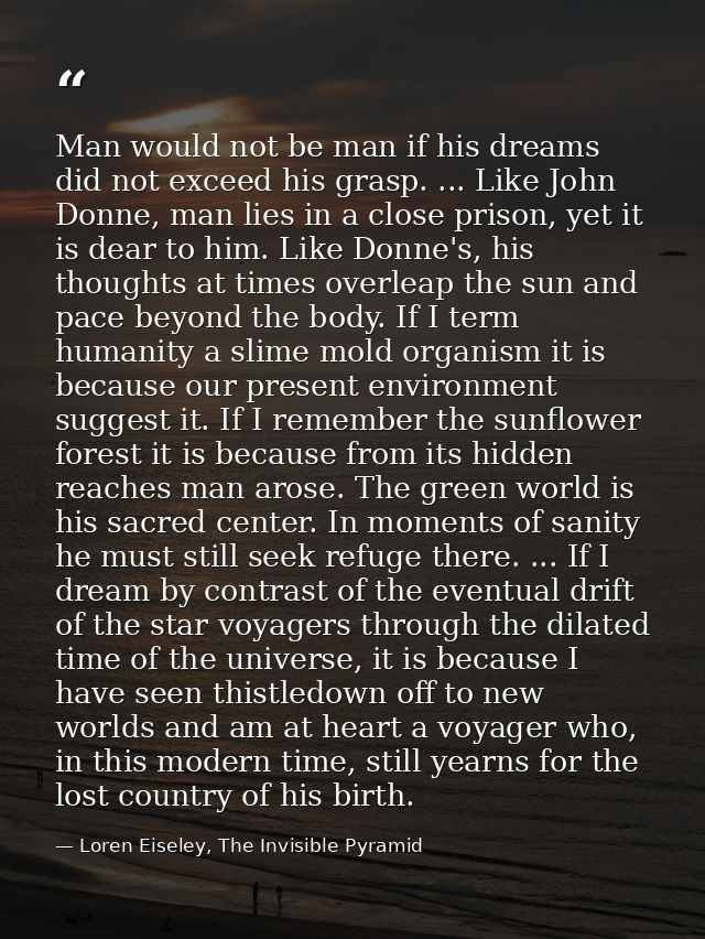 Man would not be man if his dreams did not exceed his grasp. ... Like John Donne, man lies in a close prison, yet it is  — Loren Eiseley, The Invisible Pyramid