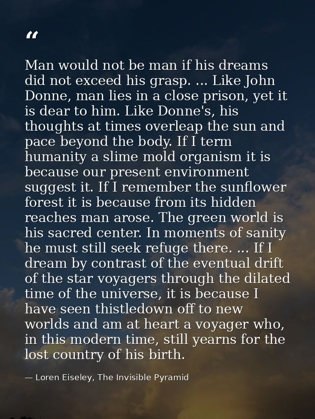Man would not be man if his dreams did not exceed his grasp. ... Like John Donne, man lies in a close prison, yet it is  — Loren Eiseley, The Invisible Pyramid