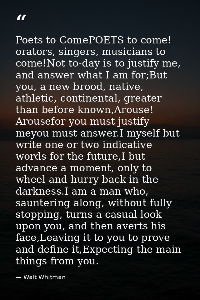 Poets to ComePOETS to come! orators, singers, musicians to come!Not to-day is to justify me, and answer what I am for;Bu — Walt Whitman