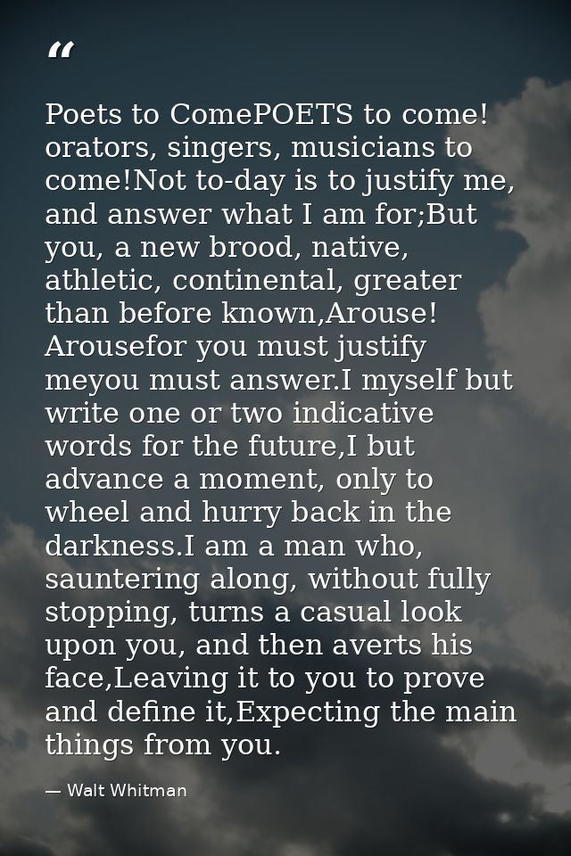 Poets to ComePOETS to come! orators, singers, musicians to come!Not to-day is to justify me, and answer what I am for;Bu — Walt Whitman