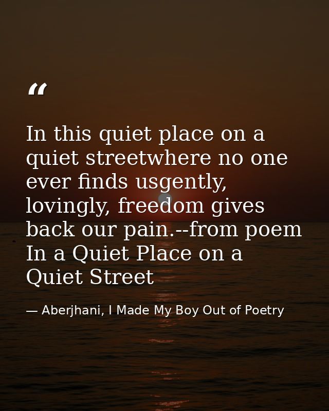 In this quiet place on a quiet streetwhere no one ever finds usgently, lovingly, freedom gives back our pain.--from poem — Aberjhani, I Made My Boy Out of Poetry