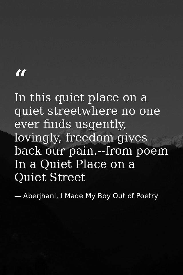 In this quiet place on a quiet streetwhere no one ever finds usgently, lovingly, freedom gives back our pain.--from poem — Aberjhani, I Made My Boy Out of Poetry